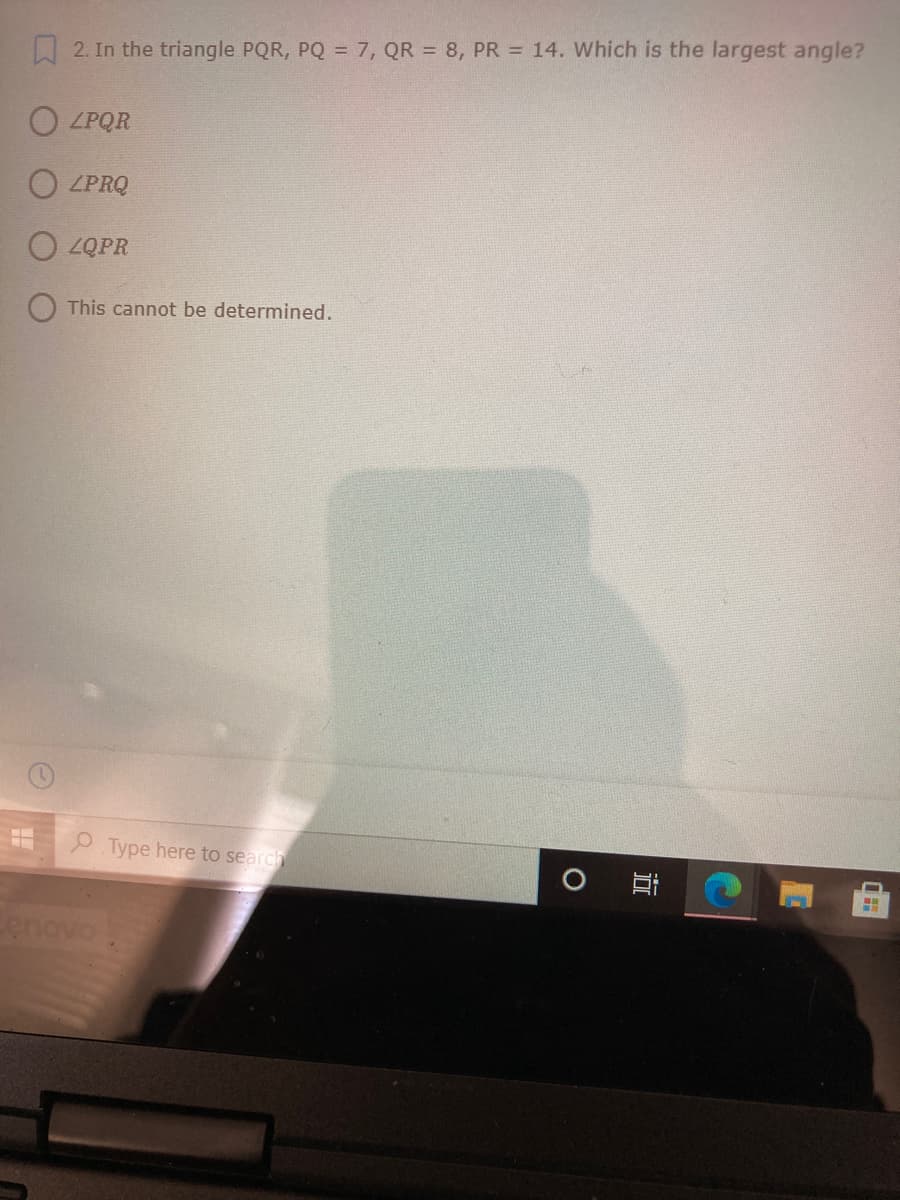 W 2. In the triangle PQR, PQ = 7, QR = 8, PR = 14. Which is the largest angle?
O LPQR
O LPRQ
O ZQPR
This cannot be determined.
P Type here to search
enovo
