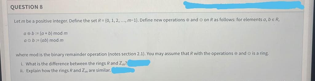 QUESTION 8
Let m be a positive integer. Define the set R= {0, 1, 2, ..., m-1). Define new operations and o on R as follows: for elements a, b eR,
ab:= (a + b) mod mi
aob: (ab) mod m
where mod is the binary remainder operation (notes section 2.1). You may assume that R with the operations and Ⓒ is a ring.
i. What is the difference between the rings R and Zm?
ii. Explain how the rings R and Zm are similar. (