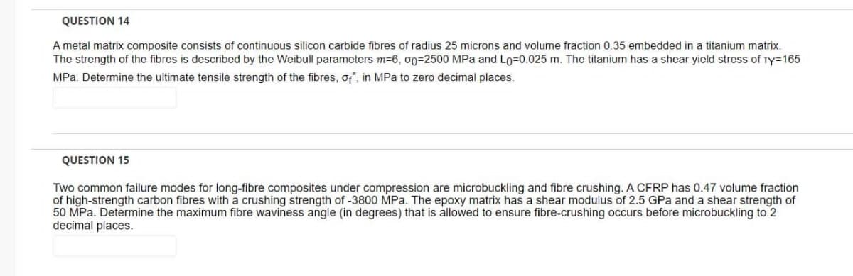 QUESTION 14
A metal matrix composite consists of continuous silicon carbide fibres of radius 25 microns and volume fraction 0.35 embedded in a titanium matrix.
The strength of the fibres is described by the Weibull parameters m=6, 00=2500 MPa and Lo=0.025 m. The titanium has a shear yield stress of Ty=165
MPa. Determine the ultimate tensile strength of the fibres, of", in MPa to zero decimal places.
QUESTION 15
Two common failure modes for long-fibre composites under compression are microbuckling and fibre crushing. A CFRP has 0.47 volume fraction
of high-strength carbon fibres with a crushing strength of -3800 MPa. The epoxy matrix has a shear modulus of 2.5 GPa and a shear strength of
50 MPa. Determine the maximum fibre waviness angle (in degrees) that is allowed to ensure fibre-crushing occurs before microbuckling to 2
decimal places.
