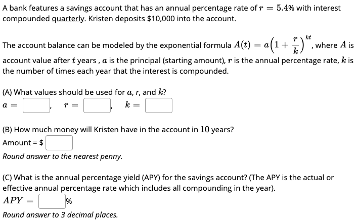 A bank features a savings account that has an annual percentage rate of r = 5.4% with interest
compounded quarterly. Kristen deposits $10,000 into the account.
kt
The account balance can be modeled by the exponential formula A(t) = a(1+
, where A is
account value after t years , a is the principal (starting amount), r is the annual percentage rate, k is
the number of times each year that the interest is compounded.
(A) What values should be used for a, r, and k?
a =
r =
k =
(B) How much money will Kristen have in the account in 10 years?
Amount = $
Round answer to the nearest penny.
(C) What is the annual percentage yield (APY) for the savings account? (The APY is the actual or
effective annual percentage rate which includes all compounding in the year).
АРY —
%
Round answer to 3 decimal places.
