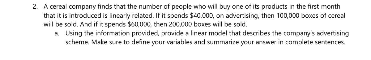 2. A cereal company finds that the number of people who will buy one of its products in the first month
that it is introduced is linearly related. If it spends $40,000, on advertising, then 100,000 boxes of cereal
will be sold. And if it spends $60,000, then 200,000 boxes will be sold.
a. Using the information provided, provide a linear model that describes the company's advertising
scheme. Make sure to define your variables and summarize your answer in complete sentences.
