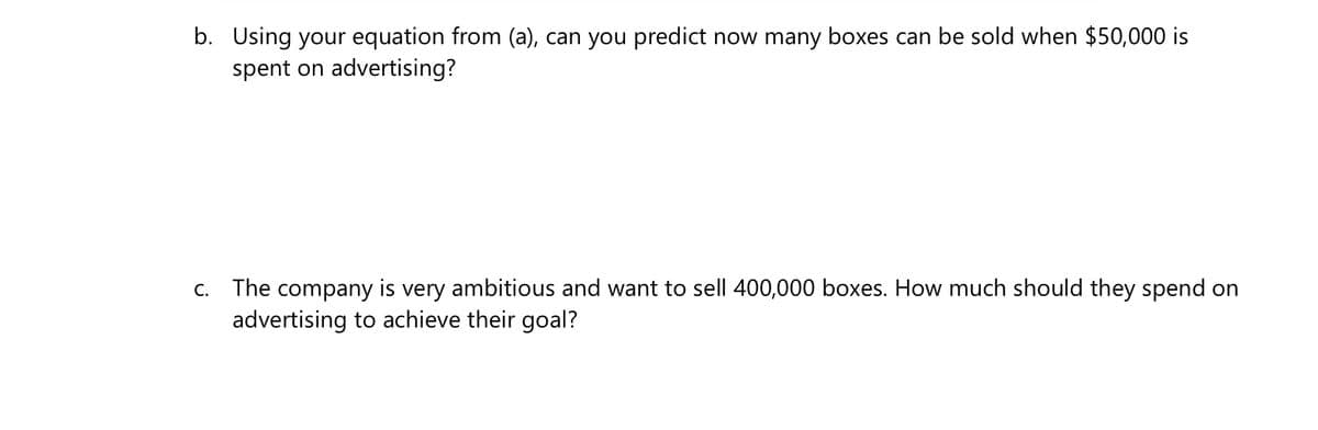 b. Using your equation from (a), can you predict now many boxes can be sold when $50,000 is
spent on advertising?
c. The company is very ambitious and want to sell 400,000 boxes. How much should they spend on
advertising to achieve their goal?
