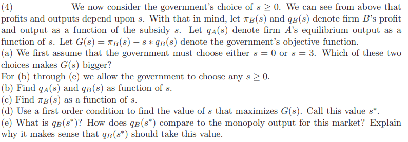 (4)
We now consider the government's choice of s≥ 0. We can see from above that
profits and outputs depend upon s. With that in mind, let TB(s) and qв(s) denote firm B's profit
and output as a function of the subsidy s. Let qa(s) denote firm A's equilibrium output as a
function of s. Let G(s) = πB(s) — 8 * qB(s) denote the government's objective function.
(a) We first assume that the government must choose either s = 0 or s = 3. Which of these two
choices makes G(s) bigger?
For (b) through (e) we allow the government to choose any s > 0.
(b) Find qa(s) and qв(s) as function of s.
(c) Find TB (s) as a function of s.
(d) Use a first order condition to find the value of s that maximizes G(s). Call this value s*.
(e) What is qв(s*)? How does qв (s*) compare to the monopoly output for this market? Explain
why it makes sense that qB (s*) should take this value.