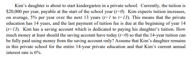 Kim's daughter is about to start kindergarten in a private school. Currently, the tuition is
$20,000 per year, payable at the start of the school year (t=0). Kim expects tuition increases,
on average, 5% per year over the next 13 years (t=1 to t=13). This means that the private
education has 14 years, and the last payment of tuition fee is due at the beginning of year 14
(t=13). Kim has a saving account which is dedicated to paying his daughter's tuition. How
much money at least should the saving account have today (t=0) so that the 14-year tuition can
be fully paid using money from the saving account only? Assume that Kim's daughter remains
in this private school for the entire 14-year private education and that Kim's current annual
interest rate is 6%.
