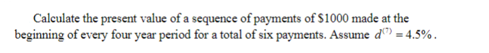 Calculate the present value of a sequence of payments of $1000 made at the
beginning of every four year period for a total of six payments. Assume d) = 4.5%.