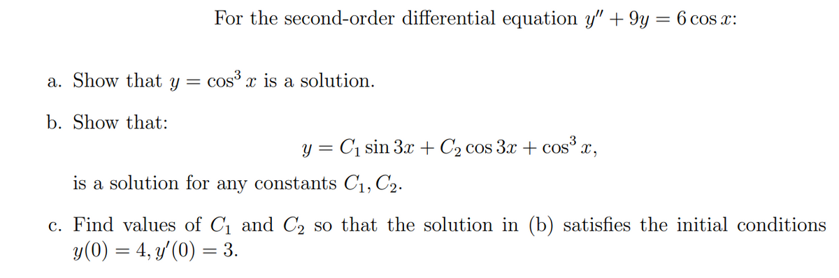 For the second-order differential equation y" + 9y = 6 cos x:
a. Show that y =
cos x is a solution.
b. Show that:
y = C1 sin 3x+ C2 cos 3x + cos x,
is a solution for any constants C1, C2.
c. Find values of C1 and C, so that the solution in (b) satisfies the initial conditions
y(0) = 4, y'(0) = 3.
