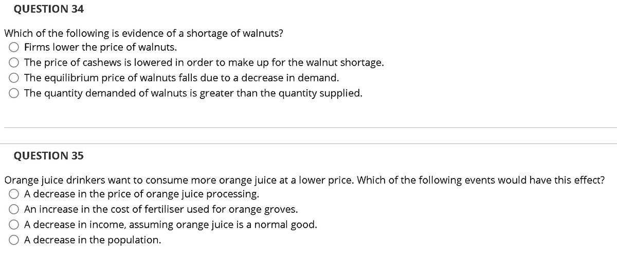 QUESTION 34
Which of the following is evidence of a shortage of walnuts?
Firms lower the price of walnuts.
The price of cashews is lowered in order to make up for the walnut shortage.
The equilibrium price of walnuts falls due to a decrease in demand.
The quantity demanded of walnuts is greater than the quantity supplied.
QUESTION 35
Orange juice drinkers want to consume more orange juice at a lower price. Which of the following events would have this effect?
A decrease in the price of orange juice processing.
An increase in the cost of fertiliser used for orange groves.
A decrease in income, assuming orange juice is a normal good.
A decrease in the population.
