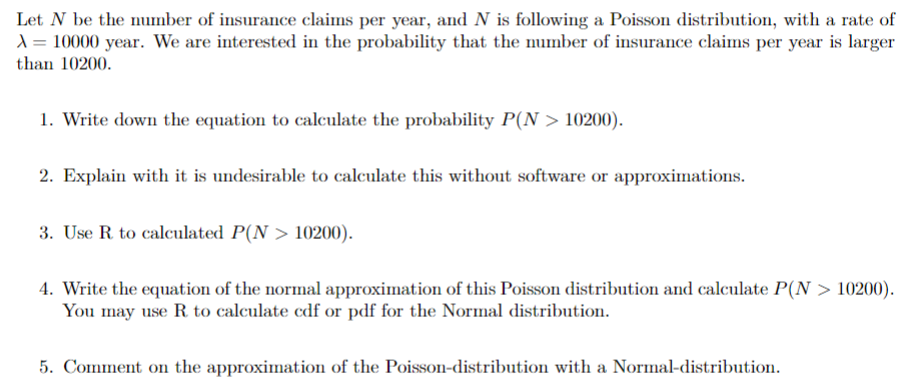 Let N be the number of insurance claims per year, and N is following a Poisson distribution, with a rate of
A = 10000 year. We are interested in the probability that the number of insurance claims per year is larger
than 10200.
1. Write down the equation to calculate the probability P(N > 10200).
2. Explain with it is undesirable to calculate this without software or approximations.
3. Use R to calculated P(N> 10200).
4. Write the equation of the normal approximation of this Poisson distribution and calculate P(N > 10200).
You may use R. to calculate cdf or pdf for the Normal distribution.
5. Comment on the approximation of the Poisson-distribution with a Normal-distribution.