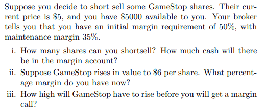 Suppose you decide to short sell some GameStop shares. Their cur-
rent price is $5, and you have $5000 available to you. Your broker
tells you that you have an initial margin requirement of 50%, with
maintenance margin 35%.
i. How many shares can you shortsell? How much cash will there
be in the margin account?
ii. Suppose GameStop rises in value to $6 per share. What percent-
age margin do you have now?
iii. How high will GameStop have to rise before you will get a margin
call?