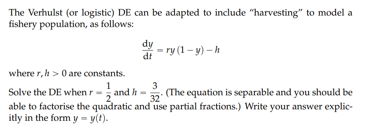 The Verhulst (or logistic) DE can be adapted to include "harvesting" to model a
fishery population, as follows:
dy
— ry (1 — у) — h
dt
where r,h > 0 are constants.
1
Solve the DE when r =
3
and h
2.
(The equation is separable and you should be
32
able to factorise the quadratic and use partial fractions.) Write your answer explic-
itly in the form y = y(t).

