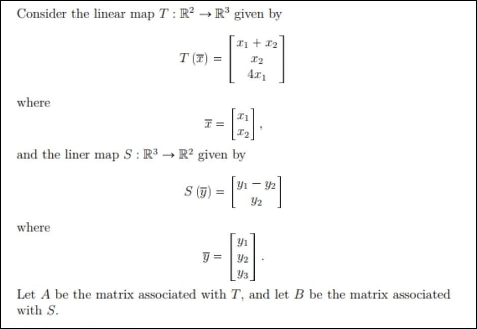 Consider the linear map T: R² → R³ given by
xị + x2
T (포) :
=
4x1
where
I =
I2
and the liner map S : R³ → R² given by
|Y1 – Y2
S ()
Y2
where
Yı
Y2
Y3
Let A be the matrix associated with T, and let B be the matrix associated
with S.
