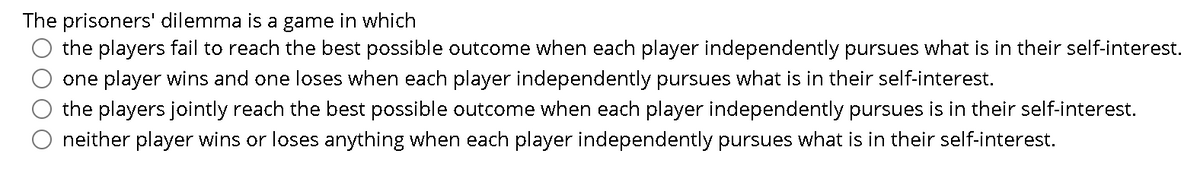 The prisoners' dilemma is a game in which
the players fail to reach the best possible outcome when each player independently pursues what is in their self-interest.
one player wins and one loses when each player independently pursues what is in their self-interest.
the players jointly reach the best possible outcome when each player independently pursues is in their self-interest.
neither player wins or loses anything when each player independently pursues what is in their self-interest.
