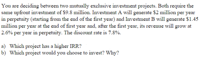 You are deciding between two mutually exclusive investment projects. Both require the
same upfront investment of $9.8 million. Investment A will generate $2 million per year
in perpetuity (starting from the end of the first year) and Investment B will generate $1.45
million per year at the end of first year and, after the first year, its revenue will grow at
2.6% per year in perpetuity. The discount rate is 7.8%.
a) Which project has a higher IRR?
b) Which project would you choose to invest? Why?