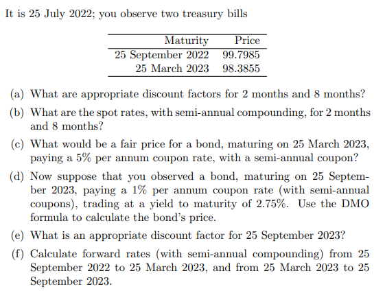 It is 25 July 2022; you observe two treasury bills
Maturity
25 September 2022
Price
99.7985
25 March 2023 98.3855
(a) What are appropriate discount factors for 2 months and 8 months?
(b) What are the spot rates, with semi-annual compounding, for 2 months
and 8 months?
(c) What would be a fair price for a bond, maturing on 25 March 2023,
paying a 5% per annum coupon rate, with a semi-annual coupon?
(d) Now suppose that you observed a bond, maturing on 25 Septem-
ber 2023, paying a 1% per annum coupon rate (with semi-annual
coupons), trading at a yield to maturity of 2.75%. Use the DMO
formula to calculate the bond's price.
(e) What is an appropriate discount factor for 25 September 2023?
(f) Calculate forward rates (with semi-annual compounding) from 25
September 2022 to 25 March 2023, and from 25 March 2023 to 25
September 2023.