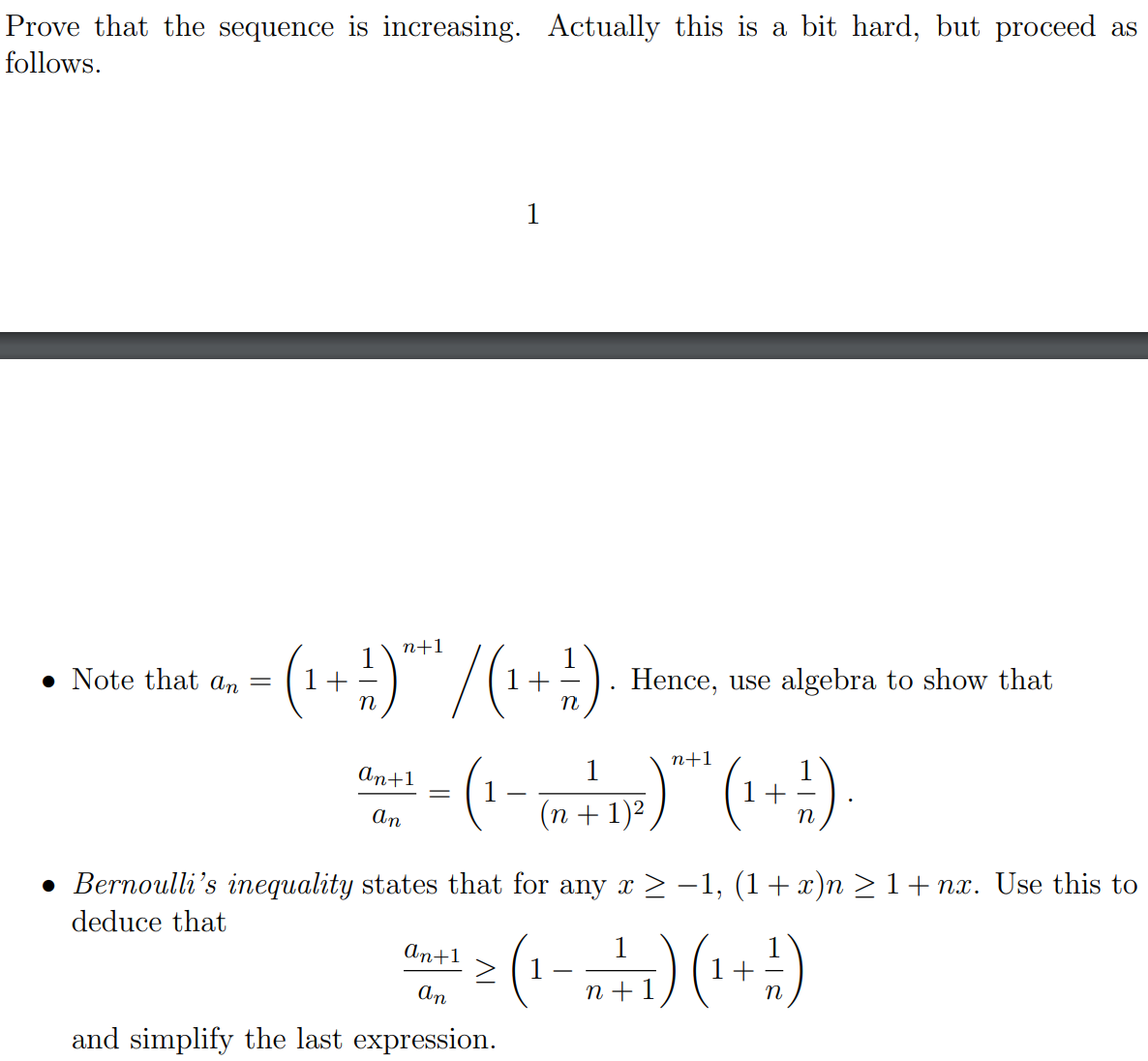 Prove that the sequence is increasing. Actually this is a bit hard, but proceed as
follows.
1
(1+:)"/(1+)
n+1
• Note that an
Hence, use algebra to show that
n
n
n+1
(),
An+1
1
1 +
(n + 1)²,
An
• Bernoulli's inequality states that for any x> -1, (1+x)n > 1+ nx. Use this to
deduce that
An+1
> (1
An
n +1
(;+)(4"-)
and simplify the last expression.
