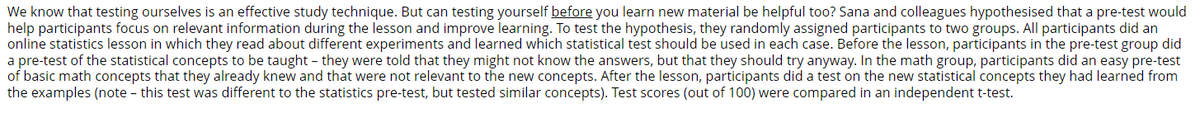 We know that testing ourselves is an effective study technique. But can testing yourself before you learn new material be helpful too? Sana and colleagues hypothesised that a pre-test would
help participants focus on relevant information during the lesson and improve learning. To test the hypothesis, they randomly assigned participants to two groups. All participants did an
online statistics lesson in which they read about different experiments and learned which statistical test should be used in each case. Before the lesson, participants in the pre-test group did
a pre-test of the statistical concepts to be taught - they were told that they might not know the answers, but that they should try anyway. In the math group, participants did an easy pre-test
of basic math concepts that they already knew and that were not relevant to the new concepts. After the lesson, participants did a test on the new statistical concepts they had learned from
the examples (note - this test was different to the statistics pre-test, but tested similar concepts). Test scores (out of 100) were compared in an independent t-test.