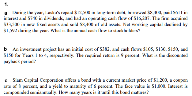 1.
a During the year, Lasko's repaid $12,500 in long-term debt, borrowed $8,400, paid $611 in
interest and $740 in dividends, and had an operating cash flow of $16,207. The firm acquired
$33,500 in new fixed assets and sold $8,400 of old assets. Net working capital declined by
$1,592 during the year. What is the annual cash flow to stockholders?
b An investment project has an initial cost of $382, and cash flows $105, $130, $150, and
$150 for Years 1 to 4, respectively. The required return is 9 percent. What is the discounted
payback period?
c Siam Capital Corporation offers a bond with a current market price of $1,200, a coupon
rate of 8 percent, and a yield to maturity of 6 percent. The face value is $1,000. Interest is
compounded semiannually. How many years is it until this bond matures?
