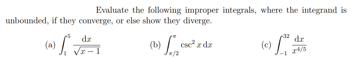 Evaluate the following improper integrals, where the integrand is
unbounded, if they converge, or else show they diverge.
25
32
dx
dx
(b) /.
csc²,
7/2
(a)
x dx
(c)
1
x4/5
