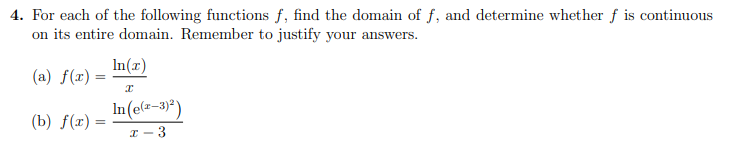 4. For each of the following functions f, find the domain of f, and determine whether f is continuous
on its entire domain. Remember to justify your answers.
In(x)
(a) f(x) =
In (e(=-3)*)
(b) f(x)
I - 3
