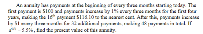 An annuity has payments at the beginning of every three months starting today. The
first payment is $100 and payments increase by 1% every three months for the first four
years, making the 16th payment $116.10 to the nearest cent. After this, payments increase
by $1 every three months for 32 additional payments, making 48 payments in total. If
d (5) = 5.5%, find the present value of this annuity.