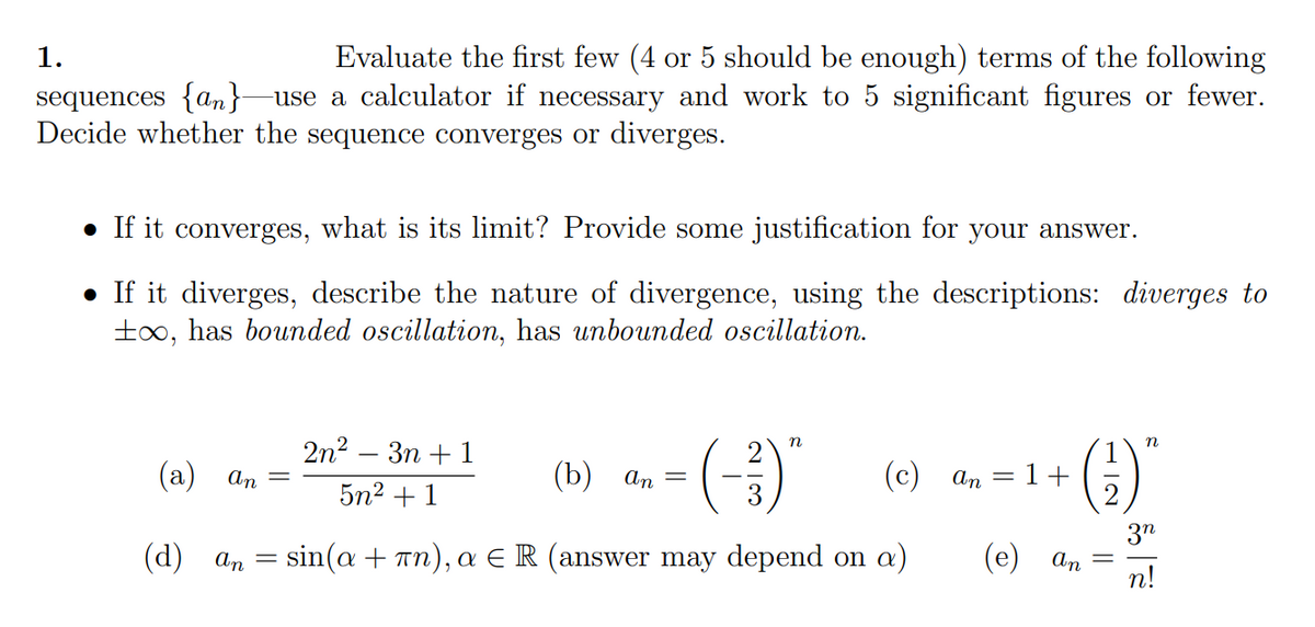 Evaluate the first few (4 or 5 should be enough) terms of the following
use a calculator if necessary and work to 5 significant figures or fewer.
1.
sequences {an}
Decide whether the sequence converges or diverges.
• If it converges, what is its limit? Provide some justification for your answer.
• If it diverges, describe the nature of divergence, using the descriptions: diverges to
t0, has bounded oscillation, has unbounded oscillation.
(-)
2n? — Зп + 1
n
n
(a)
An
(b) аn
(с) ап — 1+
5n2 + 1
(d) ап —
sin(a + Tn), a ER (answer may depend on a)
3"
(e) an
n!
H IN
