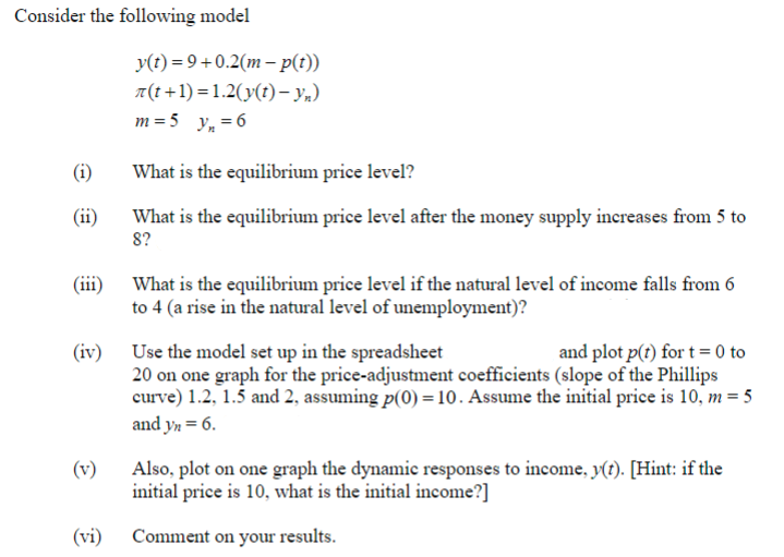 Consider the following model
(i)
(ii)
(iii)
(iv)
(vi)
y(t) = 9+0.2(m-p(t))
(t+1)=1.2(y(t)- yn)
m = 5 y₁ = 6
What is the equilibrium price level?
What is the equilibrium price level after the money supply increases from 5 to
8?
What is the equilibrium price level if the natural level of income falls from 6
to 4 (a rise in the natural level of unemployment)?
Use the model set up in the spreadsheet
and plot p(t) for t = 0 to
20 on one graph for the price-adjustment coefficients (slope of the Phillips
curve) 1.2, 1.5 and 2, assuming p(0) = 10. Assume the initial price is 10, m = 5
and yn = 6.
Also, plot on one graph the dynamic responses to income, y(t). [Hint: if the
initial price is 10, what is the initial income?]
Comment on your results.