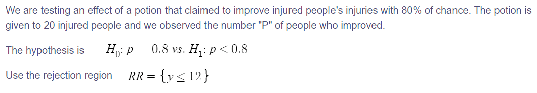 We are testing an effect of a potion that claimed to improve injured people's injuries with 80% of chance. The potion is
given to 20 injured people and we observed the number "P" of people who improved.
The hypothesis is
0.8 vs. H,: p < 0.8
Use the rejection region
RR = {y<12}
