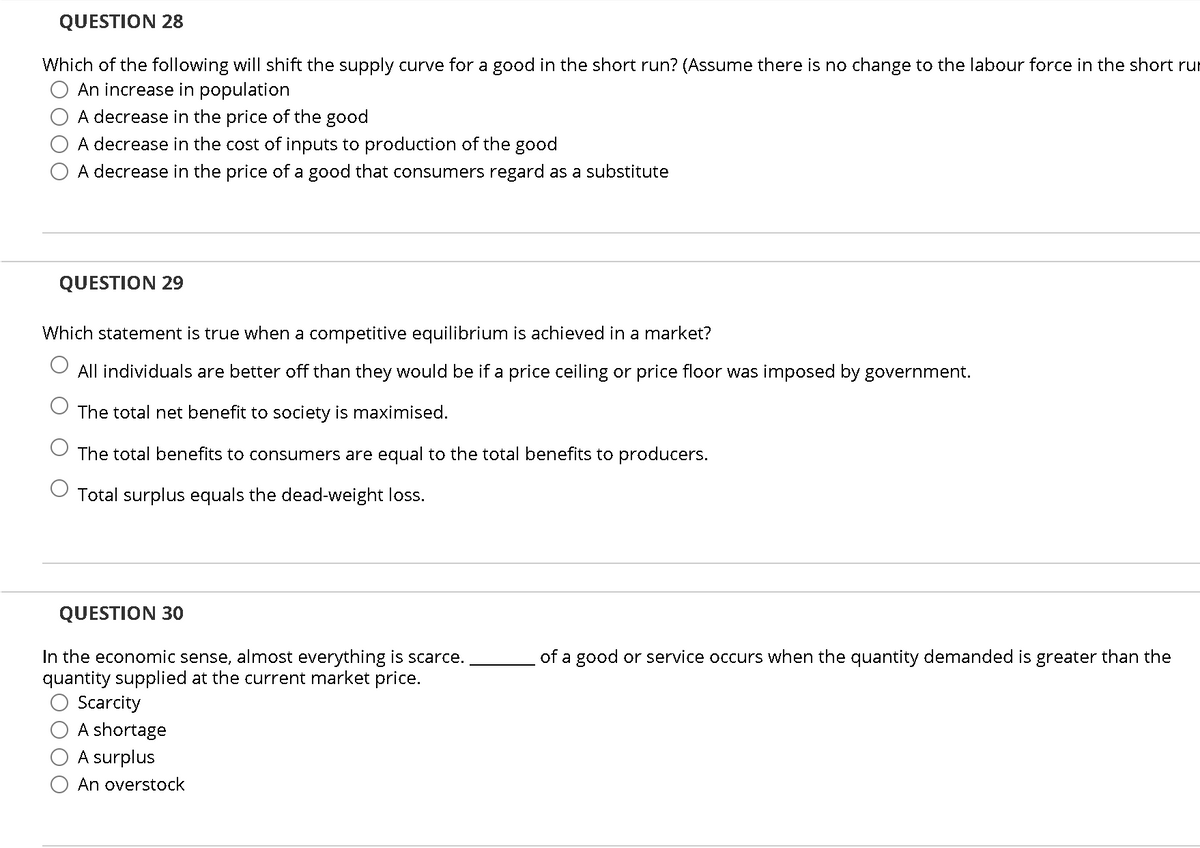 QUESTION 28
Which of the following will shift the supply curve for a good in the short run? (Assume there is no change to the labour force in the short rur
An increase in population
A decrease in the price of the good
A decrease in the cost of inputs to production of the good
A decrease in the price of a good that consumers regard as a substitute
QUESTION 29
Which statement is true when a competitive equilibrium is achieved in a market?
All individuals are better off than they would be if a price ceiling or price floor was imposed by government.
The total net benefit to society is maximised.
The total benefits to consumers are equal to the total benefits to producers.
Total surplus equals the dead-weight loss.
QUESTION 30
In the economic sense, almost everything is scarce.
quantity supplied at the current market price.
Scarcity
of a good or service occurs when the quantity demanded is greater than the
A shortage
A surplus
An overstock
