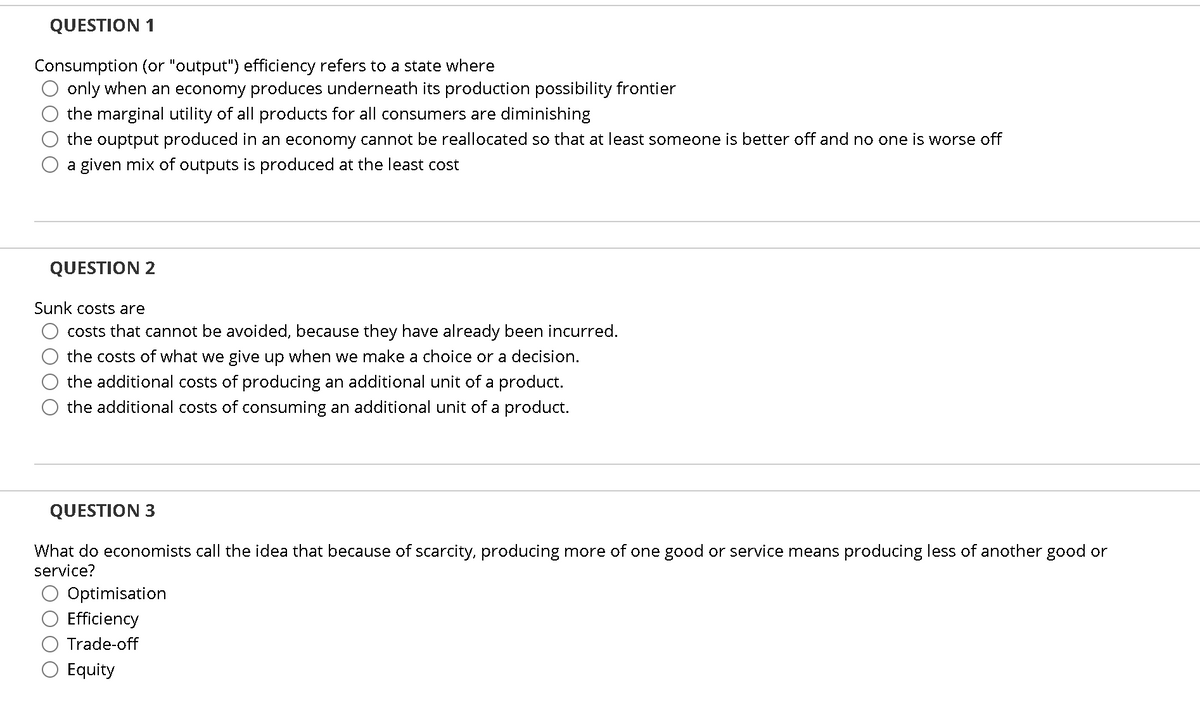 QUESTION 1
Consumption (or "output") efficiency refers to a state where
only when an economy produces underneath its production possibility frontier
the marginal utility of all products for all consumers are diminishing
the ouptput produced in an economy cannot be reallocated so that at least someone is better off and no one is worse off
a given mix of outputs is produced at the least cost
QUESTION 2
Sunk costs are
costs that cannot be avoided, because they have already been incurred.
the costs of what we give up when we make a choice or a decision.
the additional costs of producing an additional unit of a product.
the additional costs of consuming an additional unit of a product.
QUESTION 3
What do economists call the idea that because of scarcity, producing more of one good or service means producing less of another good or
service?
Optimisation
Efficiency
Trade-off
Equity
