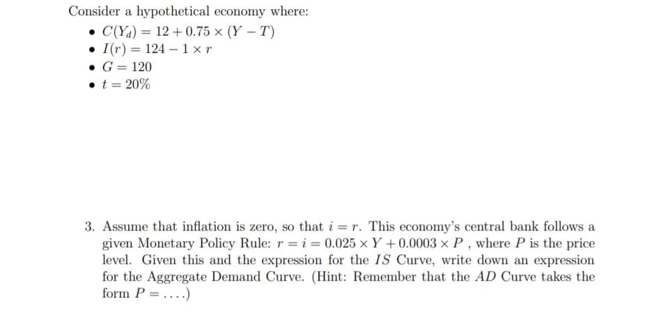 Consider a hypothetical economy where:
• C(Ya) = 12 + 0.75 × (Y – T)
• I(r) = 124 – 1 x r
• G = 120
• t = 20%
3. Assume that inflation is zero, so that i = r. This economy's central bank follows a
given Monetary Policy Rule:r =i= 0.025 ×Y+0.0003 × P , where P is the price
level. Given this and the expression for the IS Curve, write down an expression
for the Aggregate Demand Curve. (Hint: Remember that the AD Curve takes the
form P =....)
