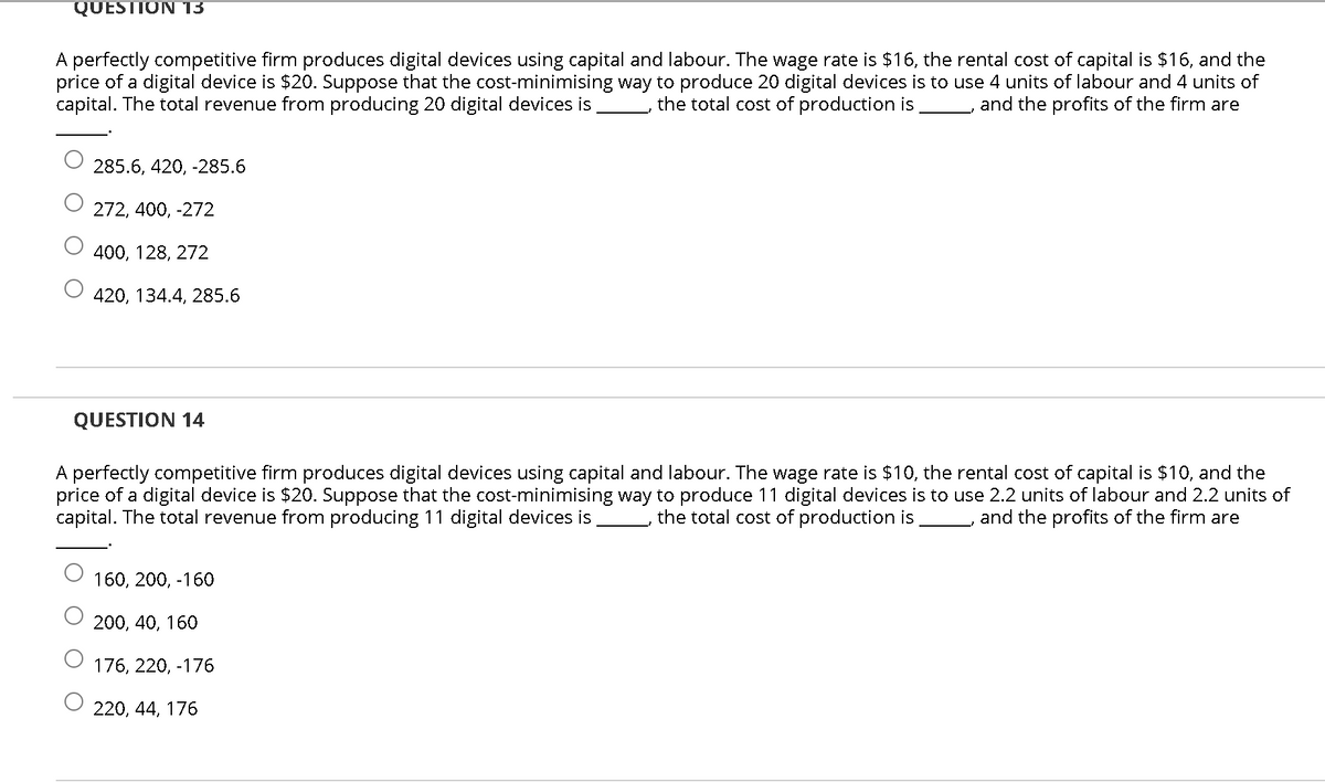 QUESTION 13
A perfectly competitive firm produces digital devices using capital and labour. The wage rate is $16, the rental cost of capital is $16, and the
price of a digital device is $20. Suppose that the cost-minimising way to produce 20 digital devices is to use 4 units of labour and 4 units of
capital. The total revenue from producing 20 digital devices is
the total cost of production is and the profits of the firm are
285.6, 420, -285.6
272, 400, -272
400, 128, 272
420, 134.4, 285.6
QUESTION 14
A perfectly competitive firm produces digital devices using capital and labour. The wage rate is $10, the rental cost of capital is $10, and the
price of a digital device is $20. Suppose that the cost-minimising way to produce 11 digital devices is to use 2.2 units of labour and 2.2 units of
capital. The total revenue from producing 11 digital devices is
the total cost of production is and the profits of the firm are
160, 200, -160
200, 40, 160
176, 220, -176
220, 44, 176
