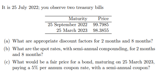 It is 25 July 2022; you observe two treasury bills
Maturity
Price
25 September 2022 99.7985
25 March 2023 98.3855
(a) What are appropriate discount factors for 2 months and 8 months?
(b) What are the spot rates, with semi-annual compounding, for 2 months
and 8 months?
(c) What would be a fair price for a bond, maturing on 25 March 2023,
paying a 5% per annum coupon rate, with a semi-annual coupon?