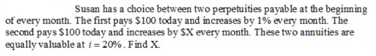 Susan has a choice between two perpetuities payable at the beginning
of every month. The first pays $100 today and increases by 1% every month. The
second pays $100 today and increases by $X every month. These two annuities are
equally valuable at i= 20%. Find X.