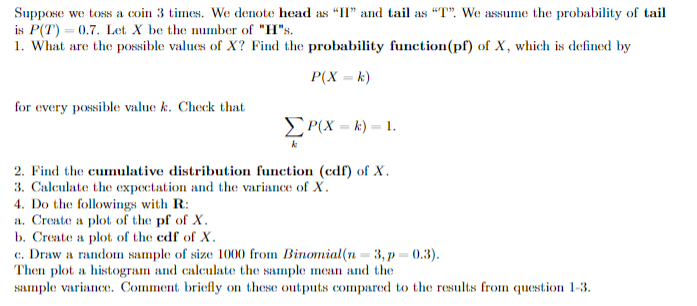 Suppose we toss a coin 3 times. We denote head as "I" and tail as "T". We assume the probability of tail
is P(T) = 0.7. Let X be the number of "H"s.
1. What are the possible values of X? Find the probability function(pf) of X, which is defined by
P(X = k)
for every possible value k. Check that
ΣP(X= k) = 1.
2. Find the cumulative distribution function (cdf) of X.
3. Calculate the expectation and the variance of X.
4. Do the followings with R:
a. Create a plot of the pf of X.
b. Create a plot of the cdf of X.
c. Draw a random sample of size 1000 from Binomial(n = 3, p=0.3).
Then plot a histogram and calculate the sample mean and the
sample variance. Comment briefly on these outputs compared to the results from question 1-3.