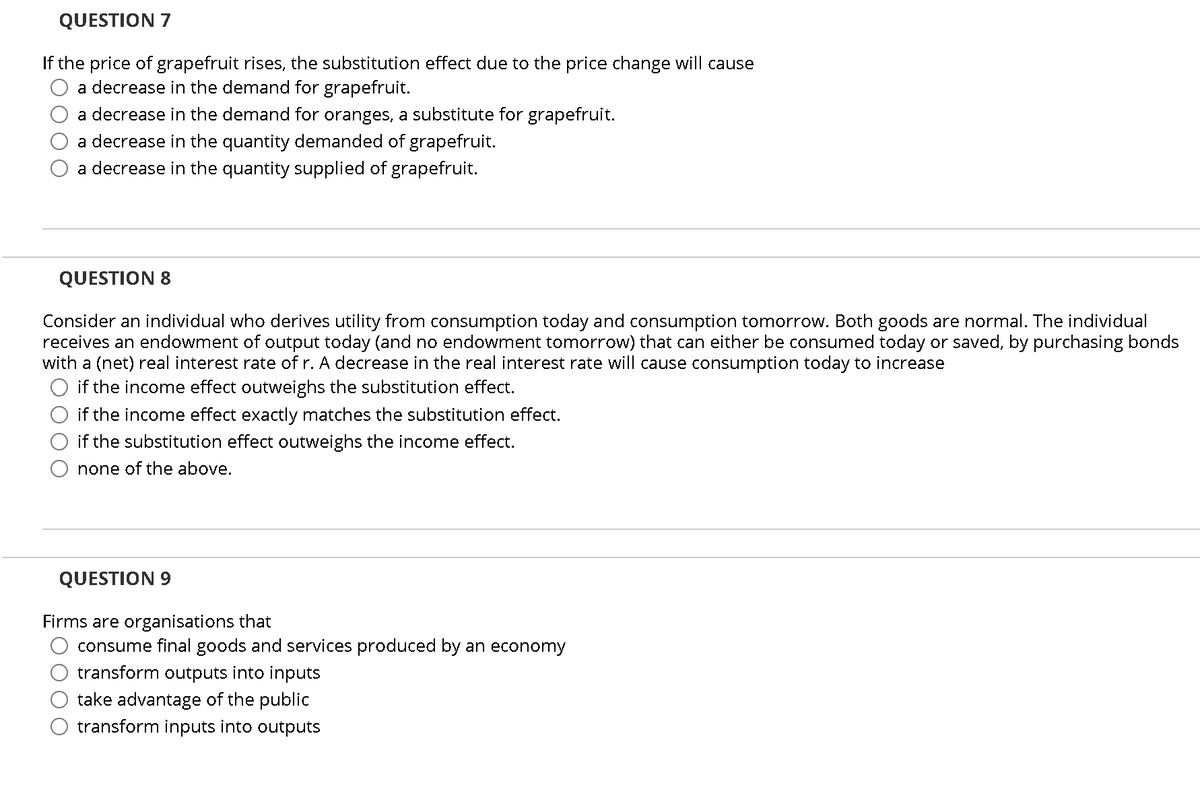 QUESTION 7
If the price of grapefruit rises, the substitution effect due to the price change will cause
a decrease in the demand for grapefruit.
a decrease in the demand for oranges, a substitute for grapefruit.
a decrease in the quantity demanded of grapefruit.
a decrease in the quantity supplied of grapefruit.
QUESTION 8
Consider an individual who derives utility from consumption today and consumption tomorrow. Both goods are normal. The individual
receives an endowment of output today (and no endowment tomorrow) that can either be consumed today or saved, by purchasing bonds
with a (net) real interest rate of r. A decrease in the real interest rate will cause consumption today to increase
if the income effect outweighs the substitution effect.
if the income effect exactly matches the substitution effect.
if the substitution effect outweighs the income effect.
none of the above.
QUESTION 9
Firms are organisations that
consume final goods and services produced by an economy
transform outputs into inputs
take advantage of the public
transform inputs into outputs
