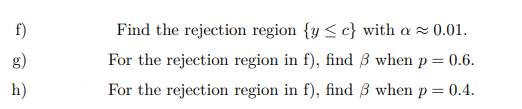f)
Find the rejection region {y < c} with a z 0.01.
g)
For the rejection region in f), find 3 when p = 0.6.
h)
For the rejection region in f), find B when p = 0.4.
