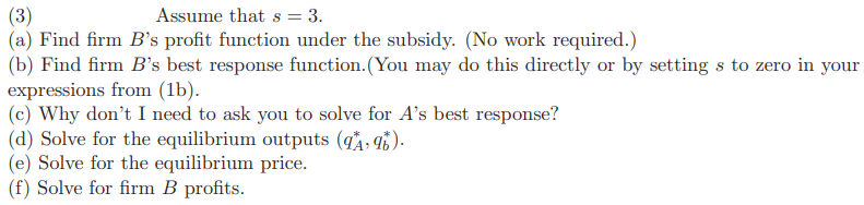 (3)
Assume that s = 3.
(a) Find firm B's profit function under the subsidy. (No work required.)
(b) Find firm B's best response function. (You may do this directly or by setting s to zero in your
expressions from (1b).
(c) Why don't I need to ask you to solve for A's best response?
(d) Solve for the equilibrium outputs (9₁, 96).
(e) Solve for the equilibrium price.
(f) Solve for firm B profits.