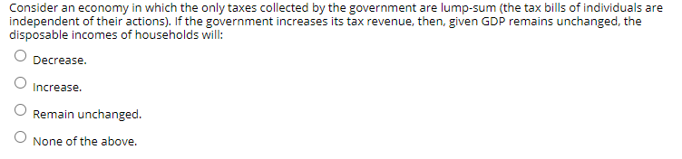 Consider an economy in which the only taxes collected by the government are lump-sum (the tax bills of individuals are
independent of their actions). If the government increases its tax revenue, then, given GDP remains unchanged, the
disposable incomes of households will:
Decrease.
Increase.
Remain unchanged.
None of the above.

