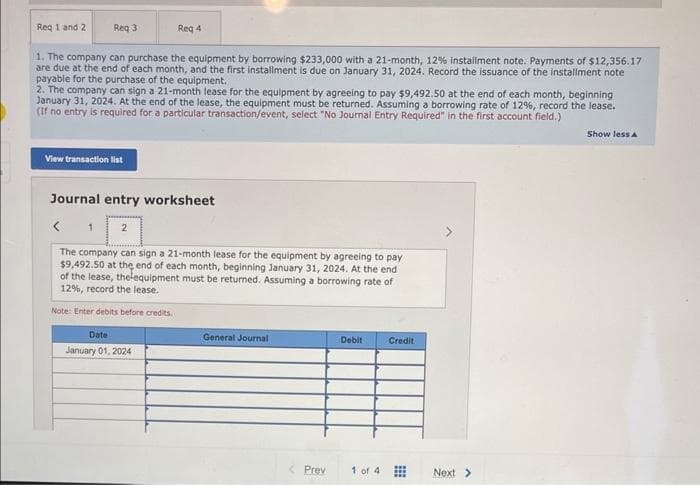 Req 1 and 2
Req 3
1. The company can purchase the equipment by borrowing $233,000 with a 21-month, 12% installment note. Payments of $12,356.17
are due at the end of each month, and the first installment is due on January 31, 2024. Record the issuance of the installment note
payable for the purchase of the equipment.
2. The company can sign a 21-month lease for the equipment by agreeing to pay $9,492.50 at the end of each month, beginning
January 31, 2024. At the end of the lease, the equipment must be returned. Assuming a borrowing rate of 12%, record the lease.
(If no entry is required for a particular transaction/event, select "No Journal Entry Required" in the first account field.)
View transaction list
1
Journal entry worksheet
Req 4
2
The company can sign a 21-month lease for the equipment by agreeing to pay
$9,492.50 at the end of each month, beginning January 31, 2024. At the end
of the lease, thelequipment must be returned. Assuming a borrowing rate of
12%, record the lease.
Note: Enter debits before credits.
Date
January 01, 2024
General Journal
Prev
Debit
1 of 4
Credit
Next >
Show less A