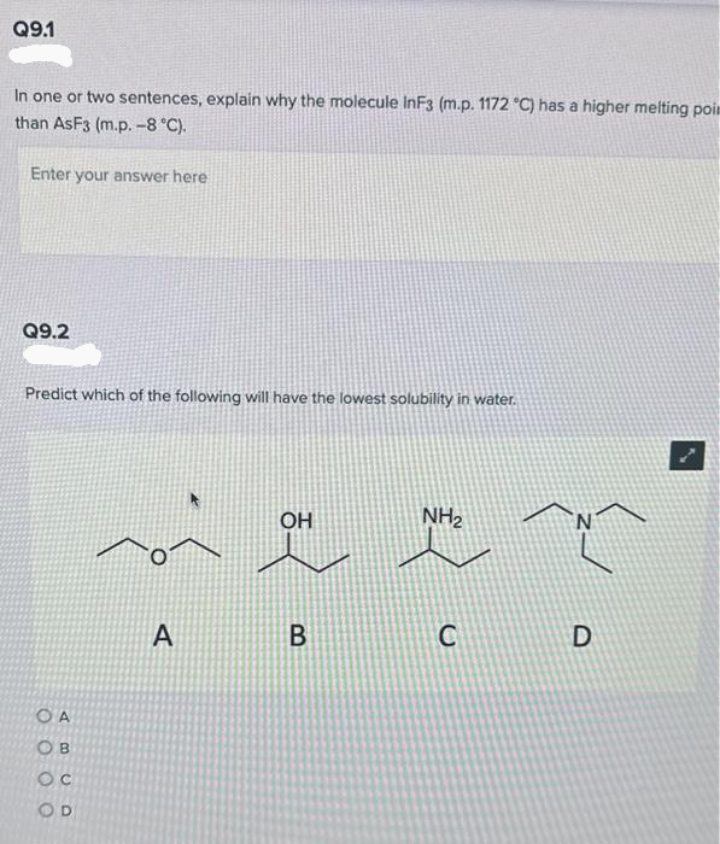 Q9.1
In one or two sentences, explain why the molecule InF3 (m.p. 1172 °C) has a higher melting poin
than AsF3 (m.p. -8 °C).
Enter your answer here
Q9.2
Predict which of the following will have the lowest solubility in water.
OA
OB
OC
OD
O
A
OH
B
NH₂
C
N
D