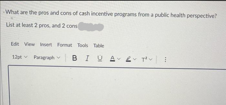 What are the pros and cons of cash incentive programs from a public health perspective?
List at least 2 pros, and 2 cons
Edit View Insert Format Tools Table
12pt
Paragraph
BIUA 2 T²: