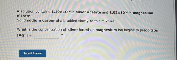 A solution contains 1.19x102 M silver acetate and 1.02x10-2 M magnesium
nitrate.
Solid sodium carbonate is added slowly to this mixture.
What is the concentration of silver ion when magnesium ion begins to precipitate?
[Ag+] =
M
Submit Answer