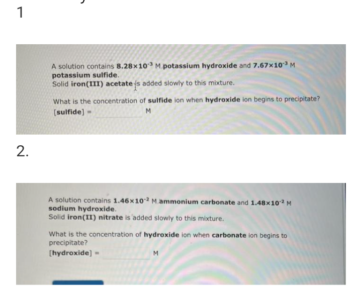 1
2.
A solution contains 8.28x10-³ M potassium hydroxide and 7.67x10-³ M
potassium sulfide.
Solid iron (III) acetate is added slowly to this mixture.
What is the concentration of sulfide ion when hydroxide ion begins to precipitate?
[sulfide] =
M
A solution contains 1.46x10-2 M ammonium carbonate and 1.48x102 M
sodium hydroxide.
Solid iron (II) nitrate is added slowly to this mixture.
What is the concentration of hydroxide ion when carbonate ion begins to
precipitate?
[hydroxide] =
M