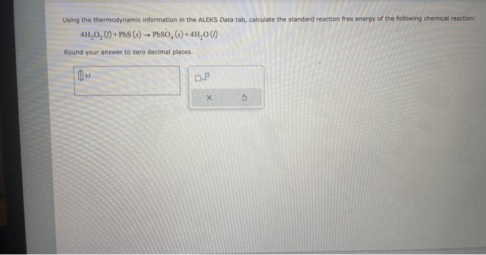 Using the thermodynamic information in the ALEKS Data tab, calculate the standard reaction free energy of the following chemical reaction:
4H₂O₂ (1) + PbS (s)- PbSO4(s) + 4H₂0 (1)
Round your answer to zero decimal places..
1
0.2
X