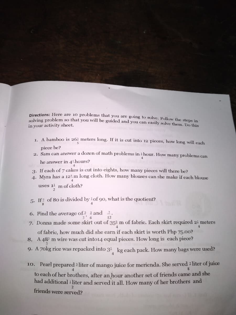 Directions: Here are 10 problems that you are going to solve. Follow the stens in
solving problem so that you will be guided and you can easily solve them. Do this
in your activity sheet.
1 A bamb0o is 26² meters long. If it is cut into 12 pieces, how long will each
5
piece be?
2. Sam can answer a dozen of math problems in 2 hour. How many problems can
4
he answer in 4 hours?
4
3. If each of 7 cakes is cut into eights, how many pieces will there be?
4. Myra has a 12²m long cloth. How many blouses can she make if each blouse
4
uses 1l mof cloth?
2
5. If2 of 80 is divided by 1of 90, what is the quotient?
4
6. Find the average of ² i and 1.
12
7. Donna made some skirt out of 352 m of fabric. Each skirt required 21 meters
4
4
of fabric, how much did she earn if each skirt is worth Php 75.00?
8. A 482 m wire was cut into14 equal pieces. How long is each piece?
9. A 7okg rice was repacked into 31 kg each pack. How many bags were used?
4
10. Pearl prepared liter of mango juice for merienda. She served 2liter of juice
4
to each of her brothers, after an hour another set of friends came and she
had additional 1 liter and served it all. How many of her brothers and
friends were served?
