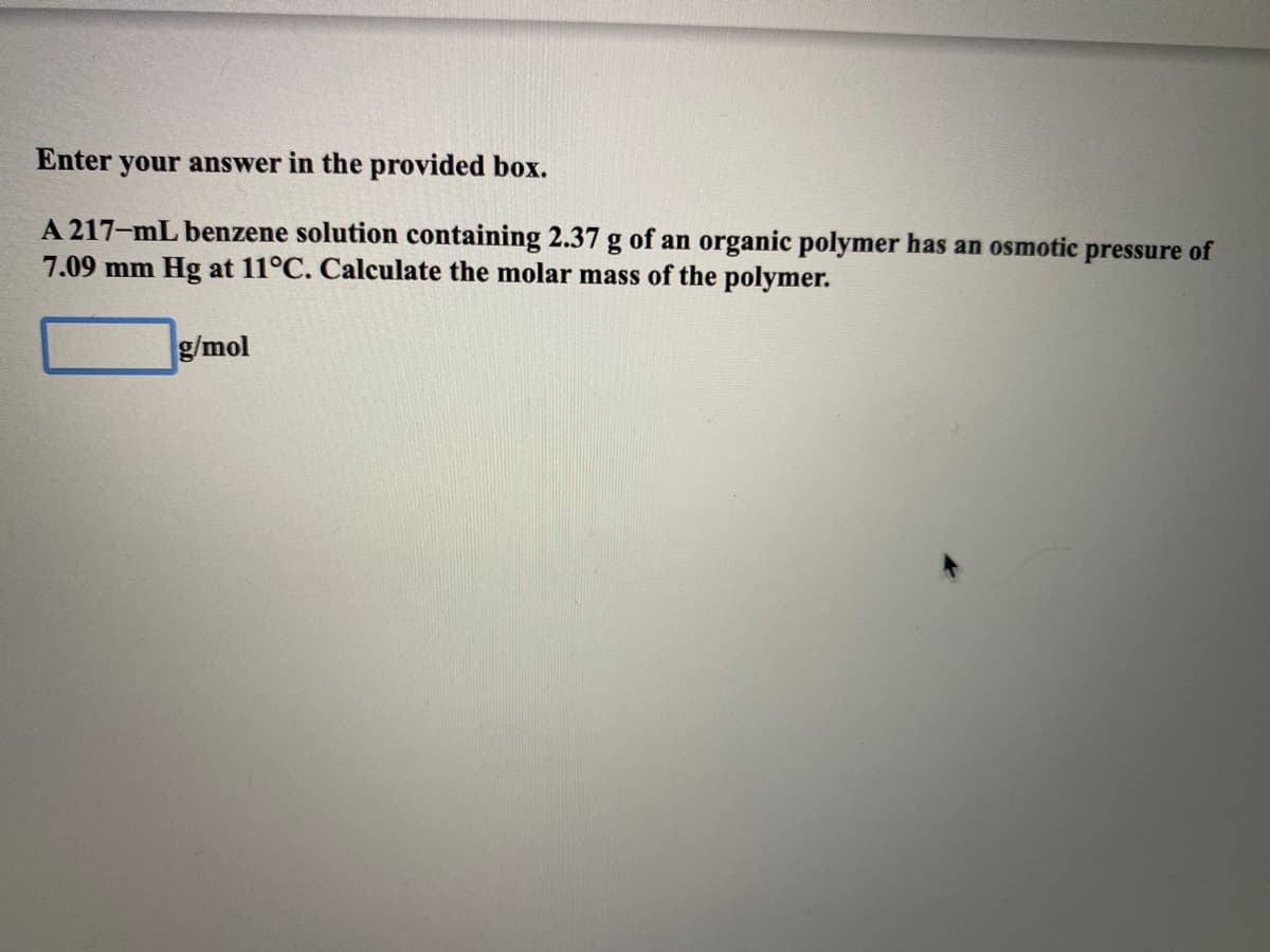 Enter
your answer in the provided box.
A 217-mL benzene solution containing 2.37 g of an organic polymer has an osmotic pressure of
7.09 mm Hg at 11°C. Calculate the molar mass of the polymer.
g/mol
