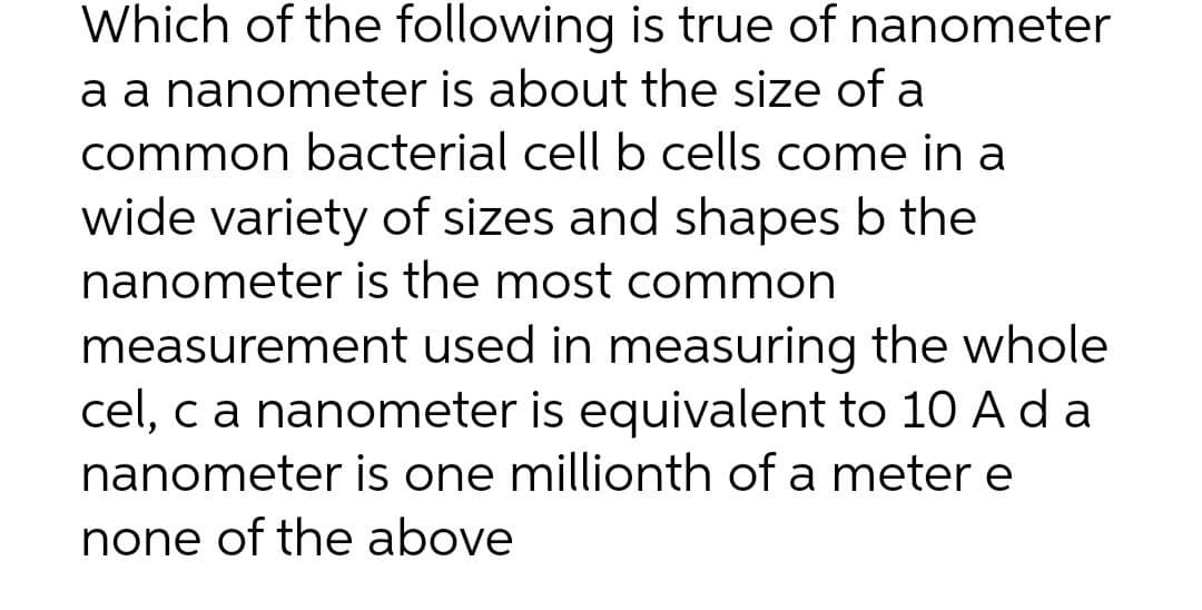 Which of the following is true of nanometer
a a nanometer is about the size of a
common bacterial cell b cells come in a
wide variety of sizes and shapes b the
nanometer is the most common
measurement used in measuring the whole
cel, ca nanometer is equivalent to 10 A d a
nanometer is one millionth of a meter e
none of the above
