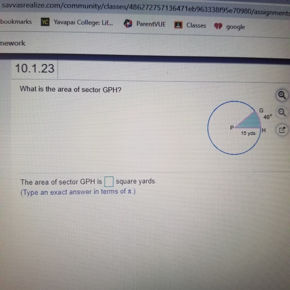 savvasrealize.com/community/classes/486272757136471eb963338f95e70980/assignments
bookmarks
YC Yavapai College: Lif...
ParentVUE
A Classes google
mework
10.1.23
What is the area of sector GPH?
G
40°
15 yds
The area of sector GPH is
square yards.
(Type an exact answer in terms of .)
