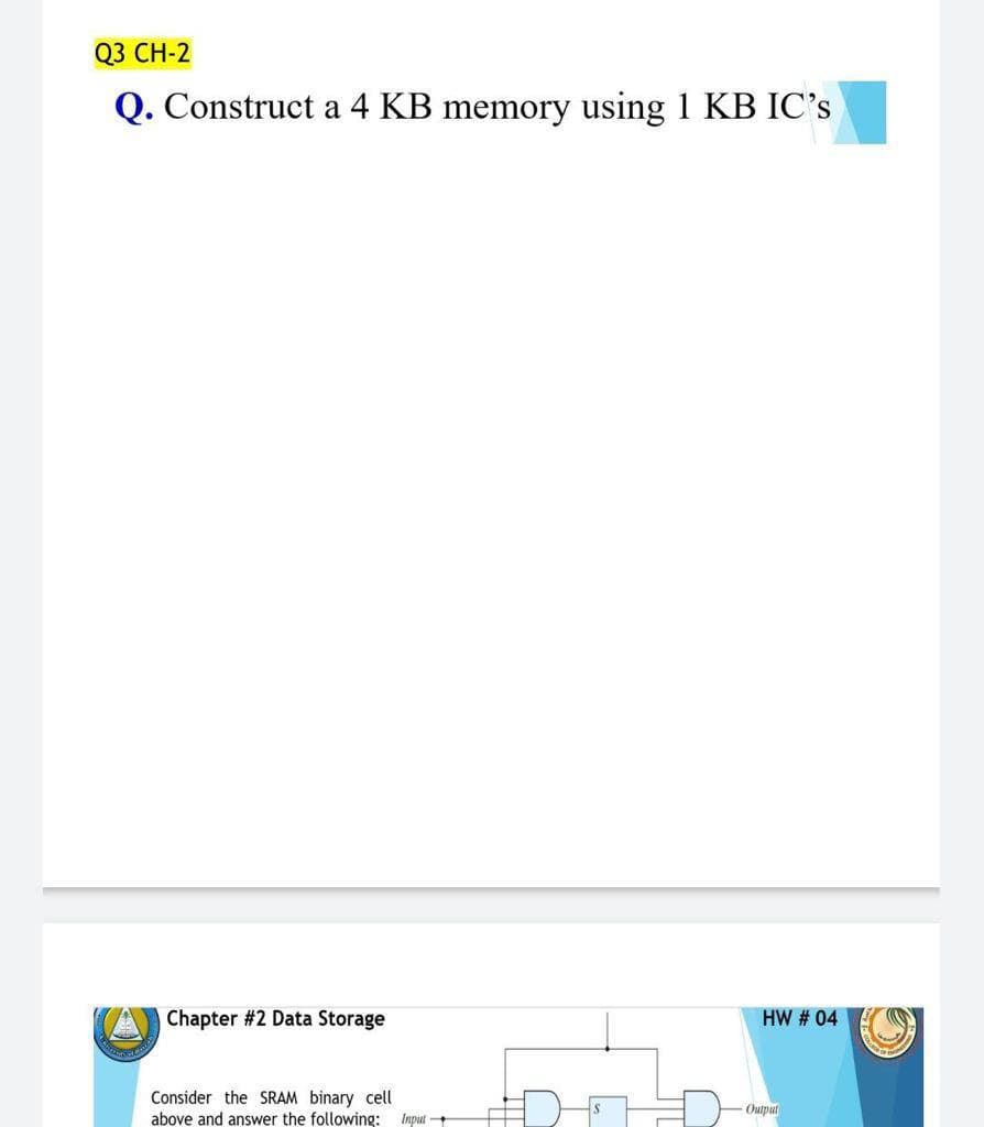 03 CН-2
Q. Construct a 4 KB memory using 1 KB IC's
Chapter #2 Data Storage
HW # 04
Consider the SRAM binary cell
above and answer the following: Input -
Output
