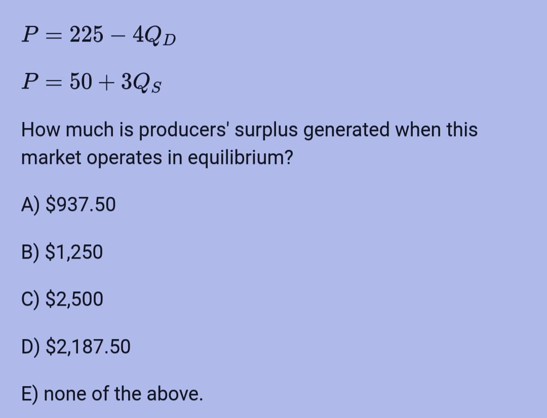 P = 225 - 4Q D
P = 50+ 3Qs
How much is producers' surplus generated when this
market operates in equilibrium?
A) $937.50
B) $1,250
C) $2,500
D) $2,187.50
E) none of the above.